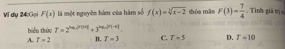 Ví dụ 24:Gọi F(x) là một nguyên hàm của hàm số f(x)=sqrt[3](x-2) thỏa mãn F(3)= 7/4 . Tính giá trị c
biểu thức T=2^(log _13)|F(10)|+3^(log _13)|F(-6)|.
A. T=2 B. T=3 C. T=5 D. T=10