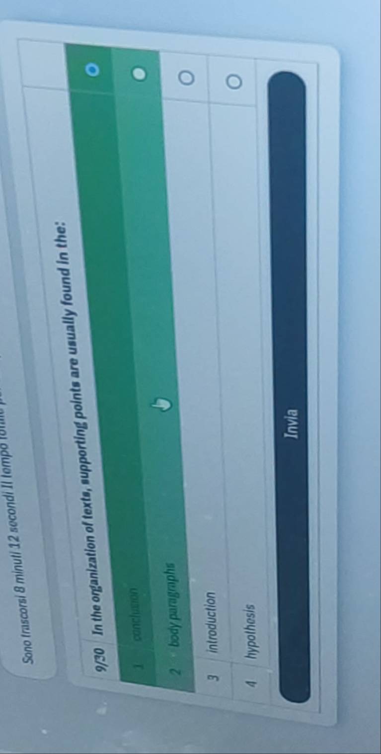 Sono trascorsi 8 minuti 12 secondi Il tempe 
9/30 In the organization of texts, supporting points are usually found in the:
1 conclusion
2 body paragraphs
3 introduction
4 hypothesis
Invia