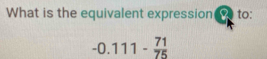 What is the equivalent expression to:
-0.111- 71/75 