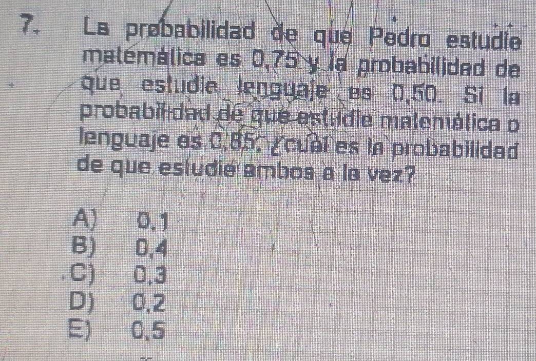 Ls probabilidad de que Pedro estudie
malémálica es 0,75 y la probabilidad de
que estudie lenguale es 0,50. Si la
probabilidad de que estudie malemélica o
lenguaje es 0.85, cual es in probabilidad
de que estudie ambos a la vez?
A) 0.1
B) 0,4
C) 0,3
D) 0,2
E) 0.5