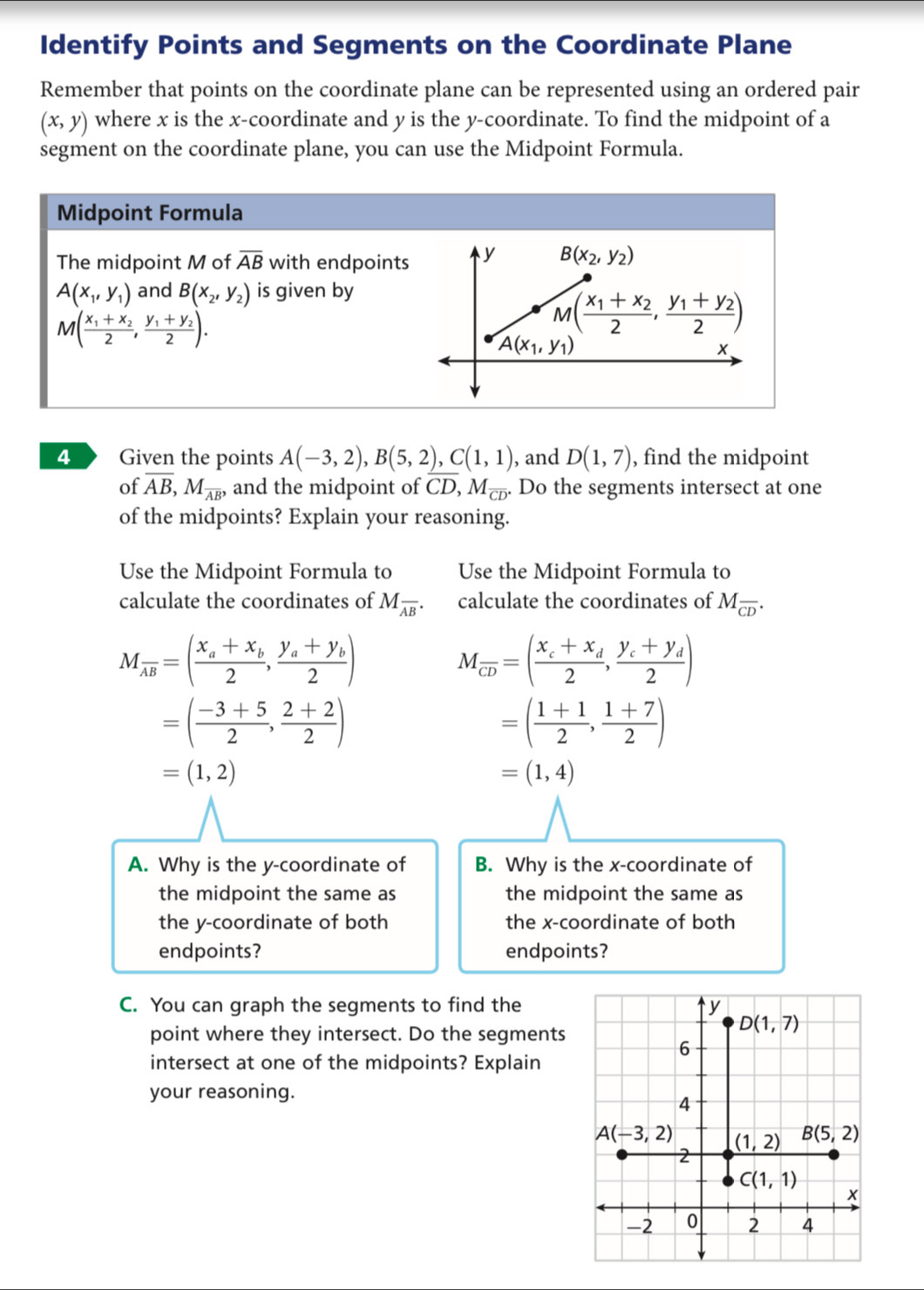 Identify Points and Segments on the Coordinate Plane
Remember that points on the coordinate plane can be represented using an ordered pair
(x,y) where x is the x-coordinate and y is the y-coordinate. To find the midpoint of a
segment on the coordinate plane, you can use the Midpoint Formula.
Midpoint Formula
The midpoint M of overline AB with endpoints
A(x_1,y_1) and B(x_2,y_2) is given by
M(frac x_1+x_22,frac y_1+y_22).
4  Given the points A(-3,2),B(5,2),C(1,1) , and D(1,7) , find the midpoint
of overline AB,M_overline AB, and the midpoint of CD,M_overline CD Do the segments intersect at one
of the midpoints? Explain your reasoning.
Use the Midpoint Formula to Use the Midpoint Formula to
calculate the coordinates of M_overline AB. calculate the coordinates of M_overline CD.
M_overline AB=(frac x_a+x_b2,frac y_a+y_b2)
M_overline CD=(frac x_c+x_d2,frac y_c+y_d2)
=( (-3+5)/2 , (2+2)/2 )
=( (1+1)/2 , (1+7)/2 )
=(1,2)
=(1,4)
A. Why is the y-coordinate of B. Why is the x-coordinate of
the midpoint the same as the midpoint the same as
the y-coordinate of both the x-coordinate of both
endpoints? endpoints?
C. You can graph the segments to find the
point where they intersect. Do the segments
intersect at one of the midpoints? Explain
your reasoning.