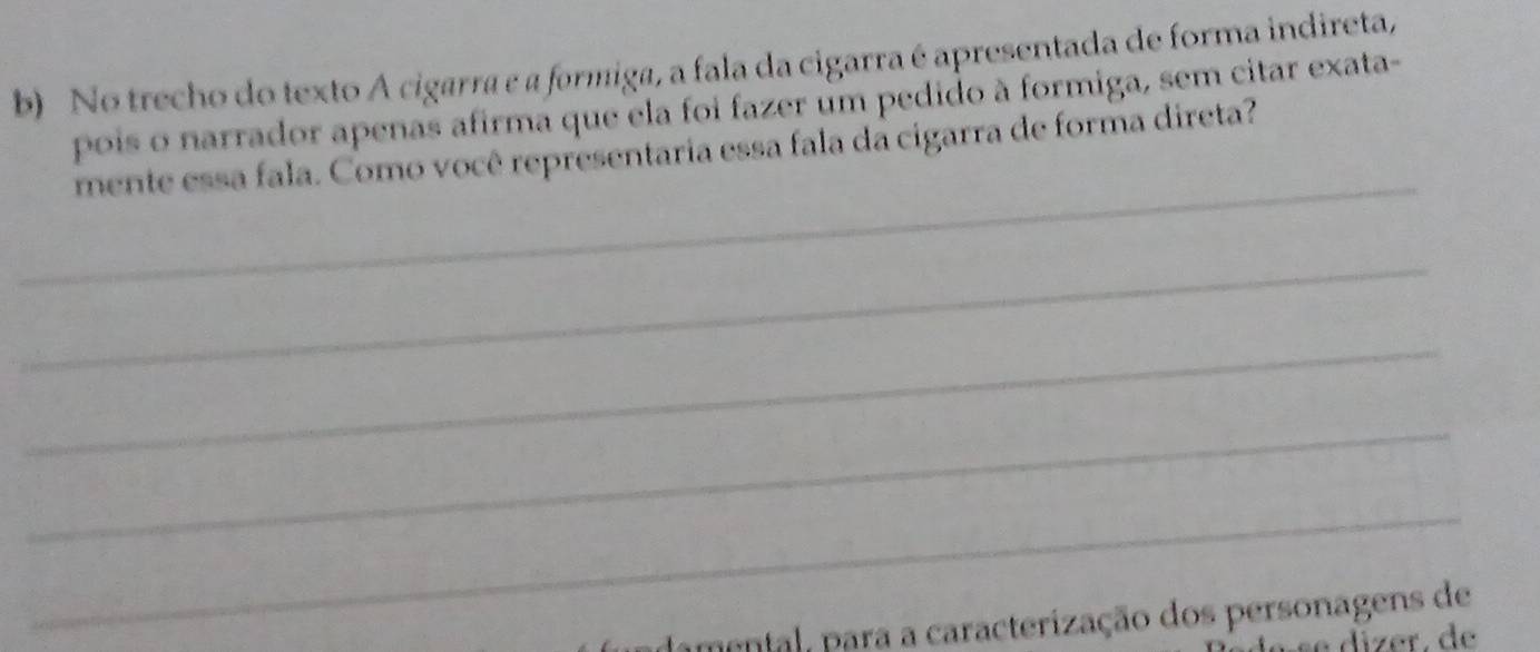 No trecho do texto A cigarra e a formiga, a fala da cigarra é apresentada de forma indireta, 
pois o narrador apenas afirma que ela foi fazer um pedido à formiga, sem citar exata- 
_ 
mente essa fala. Como você representaria essa fala da cigarra de forma direta? 
_ 
_ 
_ 
_ 
ndamental, para a caracterização dos personagens de 
se dízer. de