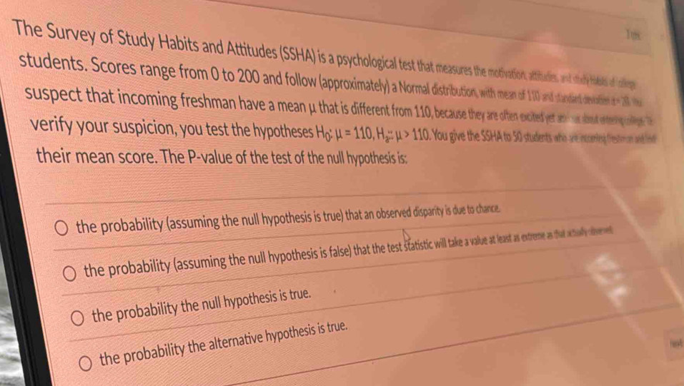 1ox
The Survey of Study Habis and Attudes SSHA) is iivation, attitudies, and sthachy hits of aleps
students. Scores range from to 200 and follwo io wim of 0 and sandard devation d= 28 tha
suspect that incoming freshman have a mean a that is diern en excited yetanwa about enteiy nige. T
verify your suspicion, you test the hypotheses H_0:mu =110, H_a:mu >110 You give the SSHA to 50 students who are incening festimon and nd 
their mean score. The P -value of the test of the null hypothesis is:
the probability (assuming the null hypothesis is true) that an observed disparity is due to chance.
the probability (assuming the null hypothes is false) that the test statistic will take a value as esx extereme a that athaly ofvemet
the probability the null hypothesis is true.
the probability the alternative hypothesis is true.