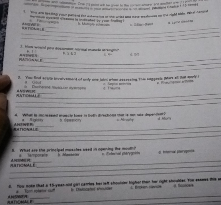 answer and rationalize. One (1) point will be given to the correct answer and another one (1) point fur
rationale. Superimpositions or erasures in your answertrationale is not atlowed. (Mutsiple Cholce 1-10 Items)
1. You are testing your patient for extension of the wrist and note weakness on the right side. What central
nervous system disease is indicated by your finding?
a. Fibromyalgía d. Lyme disease
_
ANSWER b. Mulliple sclerosis c. Gillian-Barré
_
RATIONALE_
_
2. How would you document normal muscle strength?
a. 1 1
_
_
ANSWER b. 2 & 2 C. 4÷ d. 5/5
_
RATIONALE
_
3. You find acute involvement of only one joint when assessing.This suggests (Mark all that apply.)
a Gout c. Septic arthritis
e. Rheumataid arthrits
b Duchenne muscular dystrophy d. Trauma
_
_
ANSWER
_
RATIONALE
_
4. What is increased muscle tone in both directions that is not rate dependent?
a Rigidity b. Spasticity c. Atrophy d Alory
ANSWER__
_
RATIONALE
_
5. What are the principal muscles used in opening the mouth?
a Temporalis b. Masseler c. External pterygoids d. Internal pterygoids
ANSWER:__
_RATIONALE
_
6. You note that a 15-year-old girl carries her left shoulder higher than her right shoulder. You assess this a
a. Tor rotator cuff b. Dislocated shoulder c. Broken clavice d. Scoliosis
ANSWER_
RATIONALE
_
_