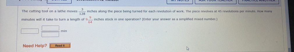 The cutting tool on a lathe moves  3/128  inches along the piece being turned for each revolution of work. The piece revolves at 45 revolutions per minute. How many
minutes will it take to turn a length of 9 9/64  inches stock in one operation? (Enter your answer as a simplified mixed number.)
□  □ /□  min
Need Help? Read it