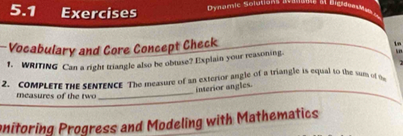 5.1 Exercises Dynamic Solutions avanable at BigideesMab 
Vocabulary and Core Concept Check 
in 
1. WRITING Can a right triangle also be obtuse? Explain your reasoning 
u s 
2. COMPLETE THE SENTENCE The measure of an exterior angle of a triangle is equal to the sum of the 
interior angles. 
measures of the two 
_ 
onitoring Progress and Modeling with Mathematics