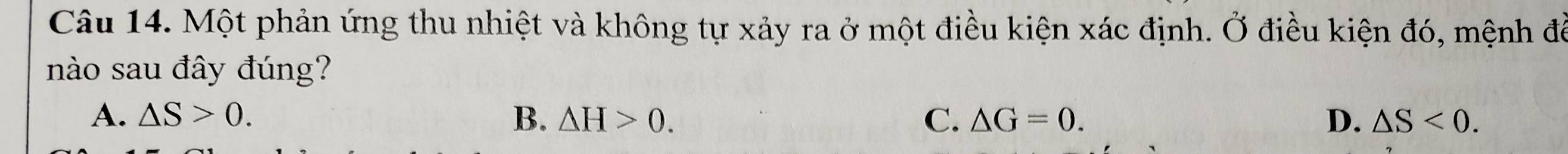 Một phản ứng thu nhiệt và không tự xảy ra ở một điều kiện xác định. Ở điều kiện đó, mệnh để
nào sau đây đúng?
A. △ S>0. B. △ H>0. C. △ G=0. D. △ S<0</tex>.