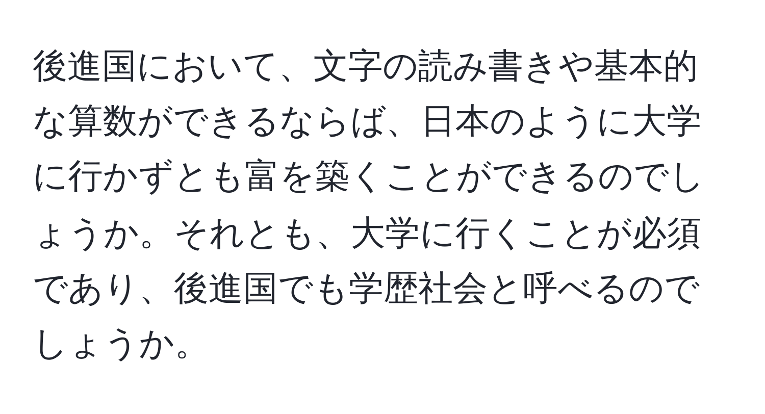 後進国において、文字の読み書きや基本的な算数ができるならば、日本のように大学に行かずとも富を築くことができるのでしょうか。それとも、大学に行くことが必須であり、後進国でも学歴社会と呼べるのでしょうか。