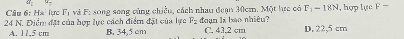 a_1 a_2
Câu 6: Hai lực F_1 và F_2 song song cùng chiều, cách nhau đoạn 30cm. Một lực có F_1=18N , hợp lực F=
24 N. Điểm đặt của hợp lực cách điểm đặt của lực F_2 đoạn là bao nhiêu?
A. 11,5 cm B. 34,5 cm C. 43,2 cm D. 22,5 cm