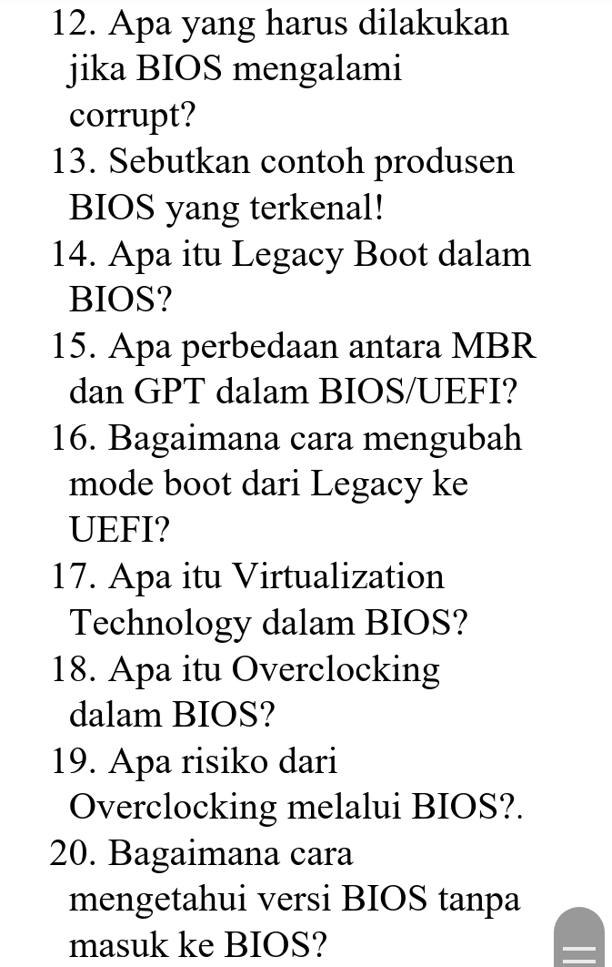 Apa yang harus dilakukan 
jika BIOS mengalami 
corrupt? 
13. Sebutkan contoh produsen 
BIOS yang terkenal! 
14. Apa itu Legacy Boot dalam 
BIOS? 
15. Apa perbedaan antara MBR 
dan GPT dalam BIOS/UEFI? 
16. Bagaimana cara mengubah 
mode boot dari Legacy ke 
UEFI? 
17. Apa itu Virtualization 
Technology dalam BIOS? 
18. Apa itu Overclocking 
dalam BIOS? 
19. Apa risiko dari 
Overclocking melalui BIOS?. 
20. Bagaimana cara 
mengetahui versi BIOS tanpa 
masuk ke BIOS?