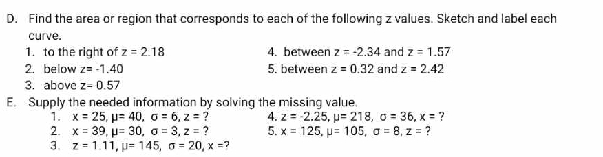 Find the area or region that corresponds to each of the following z values. Sketch and label each 
curve. 
1. to the right of z=2.18 4. between z=-2.34 and z=1.57
2. below z=-1.40 5. between z=0.32 and z=2.42
3. above z=0.57
E. Supply the needed information by solving the missing value. 
1. x=25, mu =40, sigma =6, z= ? 4. z=-2.25, mu =218, sigma =36, x= ? 
2. x=39, mu =30, sigma =3, z= ? 5. x=125, mu =105, sigma =8, z= ? 
3. z=1.11, mu =145, sigma =20, x= ?