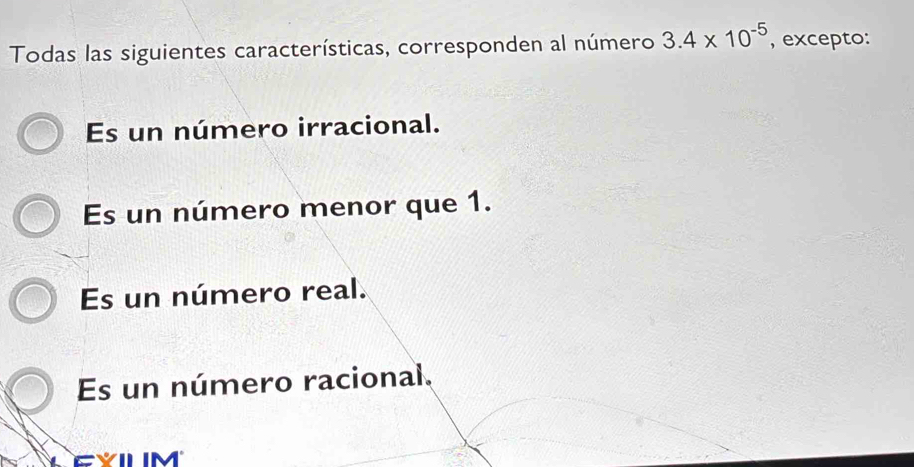 Todas las siguientes características, corresponden al número 3.4* 10^(-5) , excepto:
Es un número irracional.
Es un número menor que 1.
Es un número real.
Es un número racional.