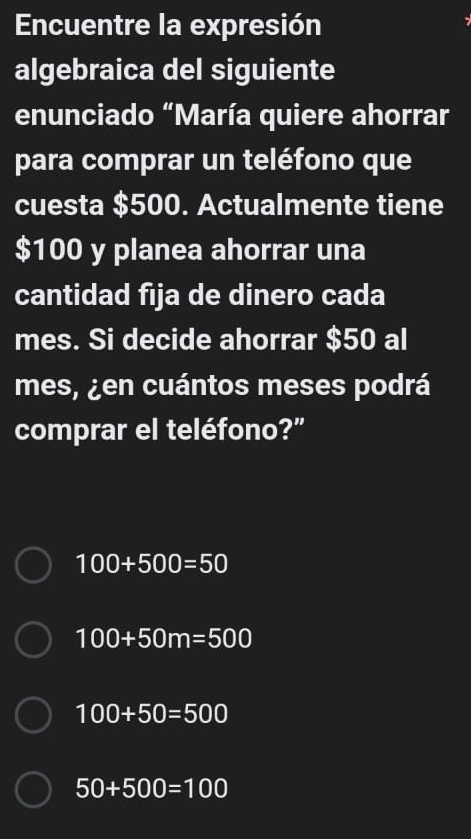 Encuentre la expresión
algebraica del siguiente
enunciado “María quiere ahorrar
para comprar un teléfono que
cuesta $500. Actualmente tiene
$100 y planea ahorrar una
cantidad fija de dinero cada
mes. Si decide ahorrar $50 al
mes, ¿en cuántos meses podrá
comprar el teléfono?"
100+500=50
100+50m=500
100+50=500
50+500=100