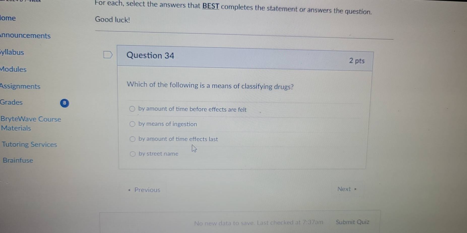 For each, select the answers that BEST completes the statement or answers the question.
ome Good luck!
nnouncements
Syllabus Question 34 2 pts
Modules
Assignments
Which of the following is a means of classifying drugs?
Grades
by amount of time before effects are felt
BryteWave Course
Materials
by means of ingestion
by amount of time effects last
Tutoring Services
by street name
Brainfuse
Previous Next "
No new data to save. Last checked at 7:37am Submit Quiz