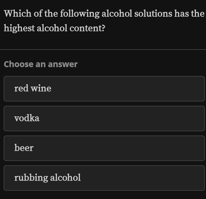 Which of the following alcohol solutions has the
highest alcohol content?
Choose an answer
red wine
vodka
beer
rubbing alcohol