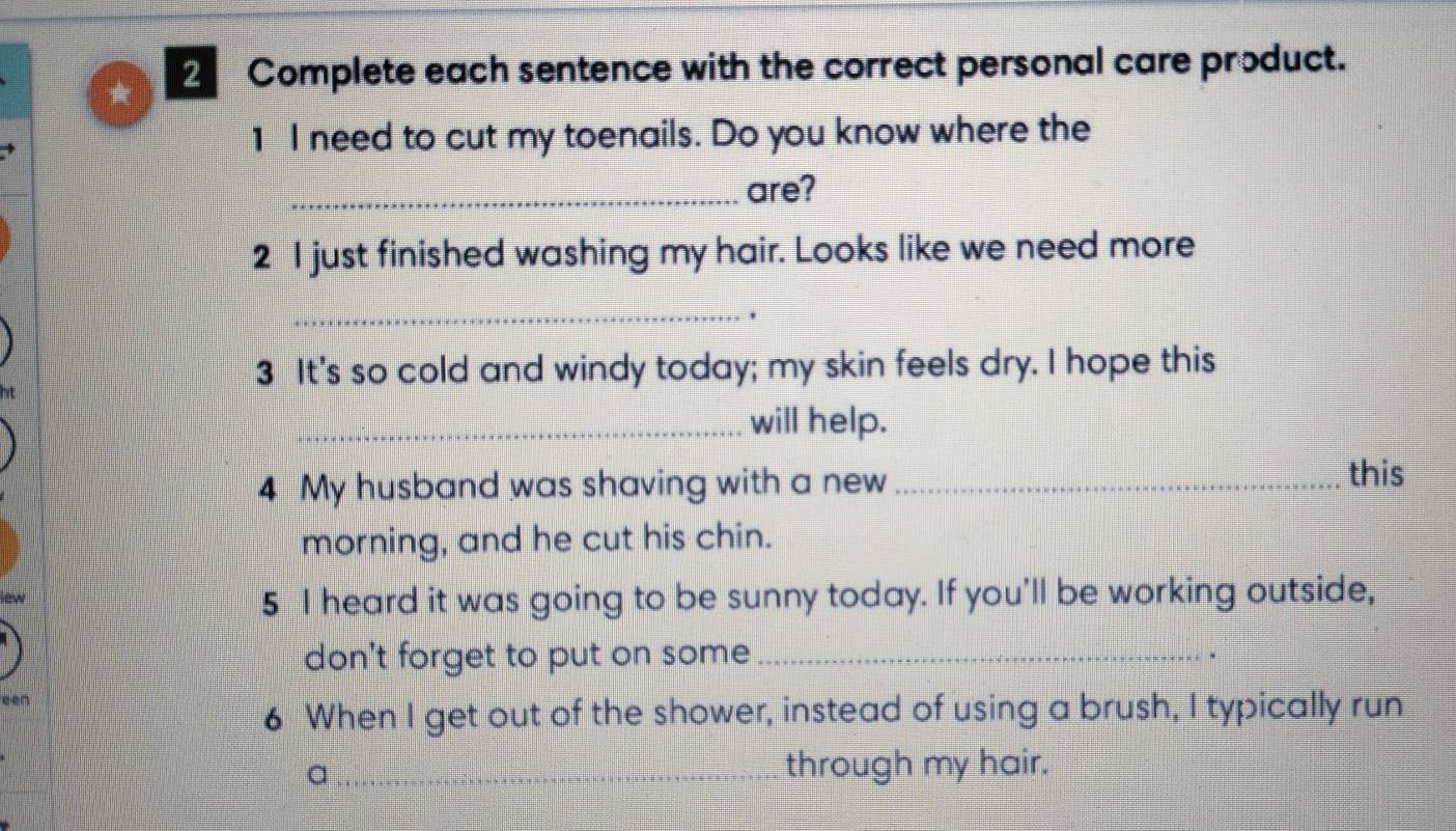 ★ 2 Complete each sentence with the correct personal care product. 
1 I need to cut my toenails. Do you know where the 
_are? 
2 I just finished washing my hair. Looks like we need more 
_. 
3 It's so cold and windy today; my skin feels dry. I hope this 
_will help. 
4 My husband was shaving with a new _ 
this 
morning, and he cut his chin. 
5 I heard it was going to be sunny today. If you'll be working outside, 
don't forget to put on some_ 
. 
een 
6 When I get out of the shower, instead of using a brush, I typically run 
_a 
through my hair.