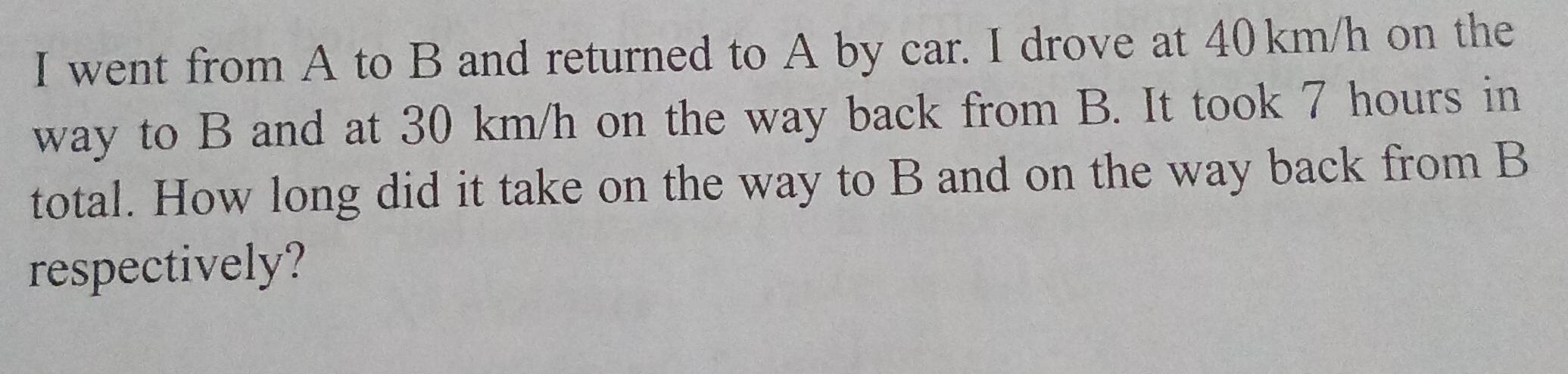 went from A to B and returned to A by car. I drove at 40km/h on the 
way to B and at 30 km/h on the way back from B. It took 7 hours in 
total. How long did it take on the way to B and on the way back from B
respectively?