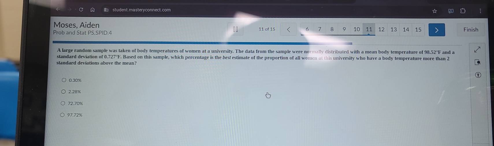 student.masteryconnect.com
Moses, Aiden 8 9 10 11 12 13 14 15 Finish
11 of 15 6 7
Prob and Stat PS.SPID.4
A large random sample was taken of body temperatures of women at a university. The data from the sample were normally distributed with a mean body temperature of 98.52°F and a
standard deviation of 0.727°F F. Based on this sample, which percentage is the best estimate of the proportion of all women at this university who have a body temperature more than 2
standard deviations above the mean?
0.30%
2.28%
72.70%
97.72%