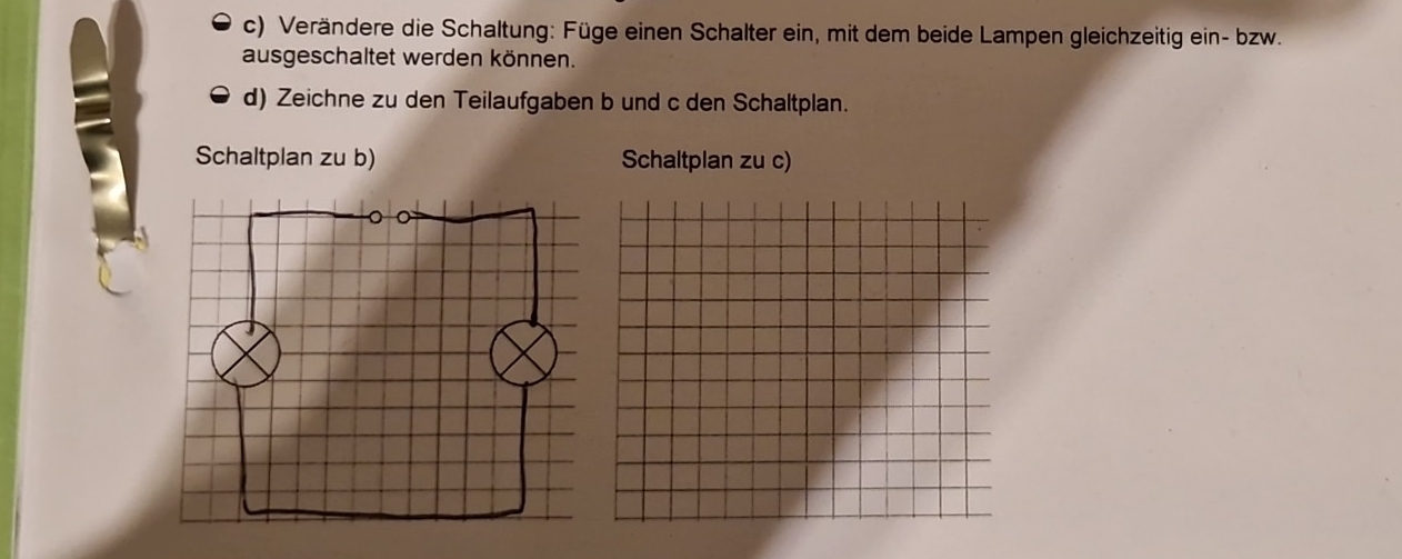 Verändere die Schaltung: Füge einen Schalter ein, mit dem beide Lampen gleichzeitig ein- bzw. 
ausgeschaltet werden können. 
d) Zeichne zu den Teilaufgaben b und c den Schaltplan. 
Schaltplan zu b) Schaltplan zu c)