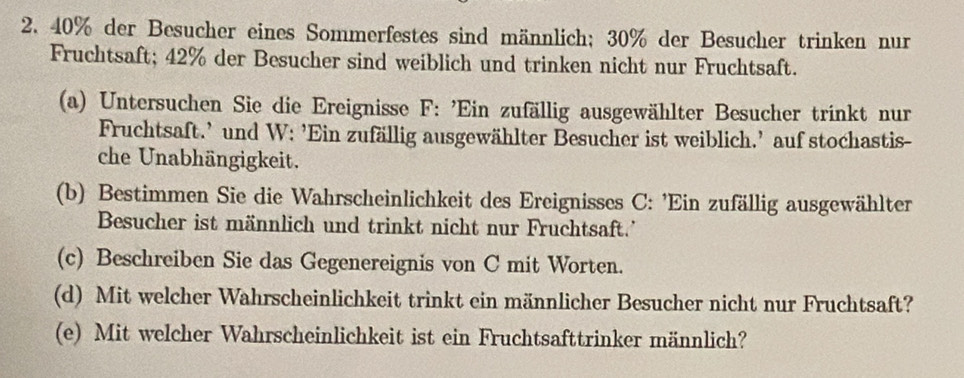 40% der Besucher eines Sommerfestes sind männlich; 30% der Besucher trinken nur 
Fruchtsaft; 42% der Besucher sind weiblich und trinken nicht nur Fruchtsaft. 
(a) Untersuchen Sie die Ereignisse F: 'Ein zufällig ausgewählter Besucher trinkt nur 
Fruchtsaft.' und W: ’Ein zufällig ausgewählter Besucher ist weiblich.' auf stochastis- 
che Unabhängigkeit. 
(b) Bestimmen Sie die Wahrscheinlichkeit des Ereignisses C: 'Ein zufällig ausgewählter 
Besucher ist männlich und trinkt nicht nur Fruchtsaft.' 
(c) Beschreiben Sie das Gegenereignis von C mit Worten. 
(d) Mit welcher Wahrscheinlichkeit trinkt ein männlicher Besucher nicht nur Fruchtsaft? 
(e) Mit welcher Wahrscheinlichkeit ist ein Fruchtsafttrinker männlich?