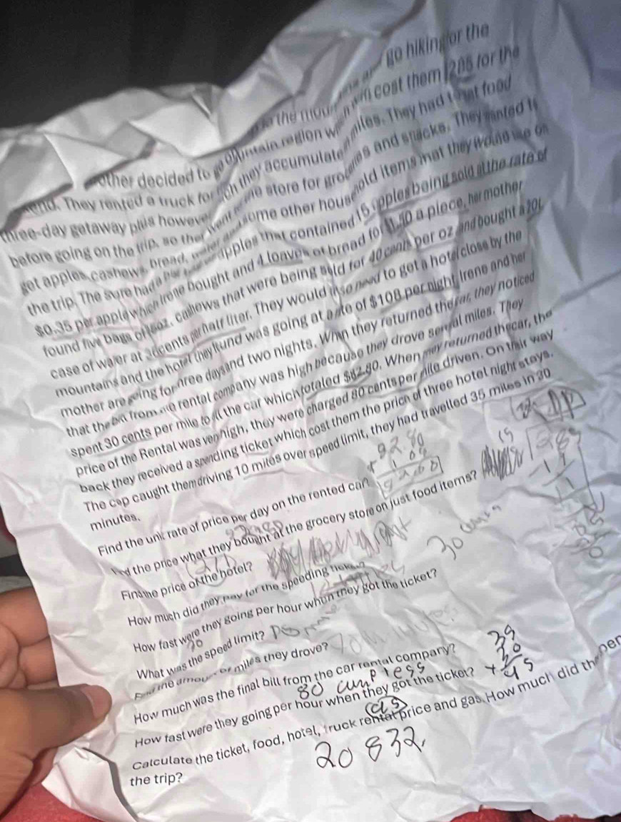 go hiking or the 
the un w cost them 205 f th 
other decided tor o nainrgio w giles. They had that food 
kend. They rented a truck for lich they accumutate as and stacks. They nted t 
before going on the trip, so the went is me store for gro wold items mat they woe m 
thee-day getaway plus h wv . 
he trip. The sore hade hell, te h apples that contained 15 opples boing sold at the rate 
get apples cashows, bread, waler an asome other hour
0.35 per applewhch kone bought and 4 loaves of bread for50 a place, he mothe 
Bund five bags of eoz, callows that were being aald for 40 cents per oz andbought a 2
ase of wajer at accents pr hatf liter. They would aso ned to get a hote closs by th 
nountains and the hotel they ltund was going at a se of $108 per night Irene and h 
nother are seing for dree daysand two nights. Whain they returned the ar, they notice 
hat the em from me rental company was high because they drove senal miles. The 
pent 30 cents per mile toall the car which rotaled $82.80. When may returned thecar, th 
price of the Rental was vn high, they were charged 80 cents per mile driven. On thir w 
back they received a saiding ticket which cost them the price of three hotel nigh stay 
The cep caught themeriving 10 miles over speed limit, they had travelled 35 miles in 2
Find the unk rate of price per day on the rented car
minutes. 
d the price what they bount at the grocery store on just food iterns 
Finme price of the hotel? 
How much did they nay for the speeding he 
How fast were they going per hour when they got the ticket? 
What was the speed limit? 
e a m o n o miles they drove 
How much was the final bill from the car reptal company? 
How fast were they going per hour when they got the ticke? 
calculate the ticket, food, hotel, fruck rental price and gas. How much did the ne 
the trip?