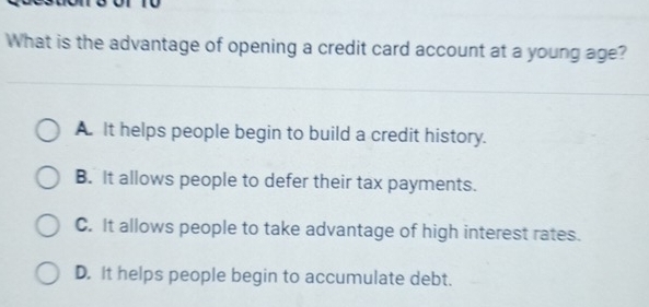 What is the advantage of opening a credit card account at a young age?
A. It helps people begin to build a credit history.
B. It allows people to defer their tax payments.
C. It allows people to take advantage of high interest rates.
D. It helps people begin to accumulate debt.