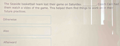 The Seaside basketball team lost their game on Saturday.
them watch a video of the game. This helped them find things to work on in the , Coach Cain had
future practices.
Otherwise
Also
Afterward