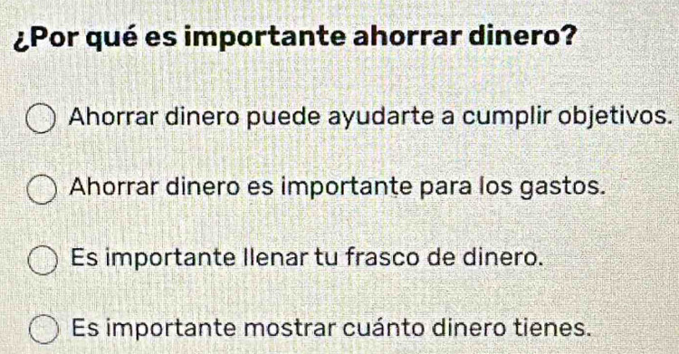 ¿Por qué es importante ahorrar dinero?
Ahorrar dinero puede ayudarte a cumplir objetivos.
Ahorrar dinero es importante para los gastos.
Es importante Ilenar tu frasco de dinero.
Es importante mostrar cuánto dinero tienes.