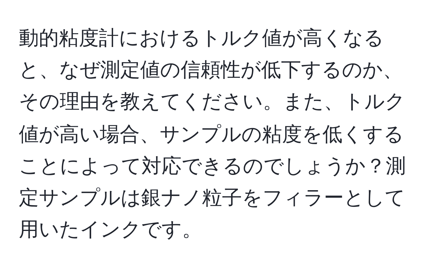 動的粘度計におけるトルク値が高くなると、なぜ測定値の信頼性が低下するのか、その理由を教えてください。また、トルク値が高い場合、サンプルの粘度を低くすることによって対応できるのでしょうか？測定サンプルは銀ナノ粒子をフィラーとして用いたインクです。