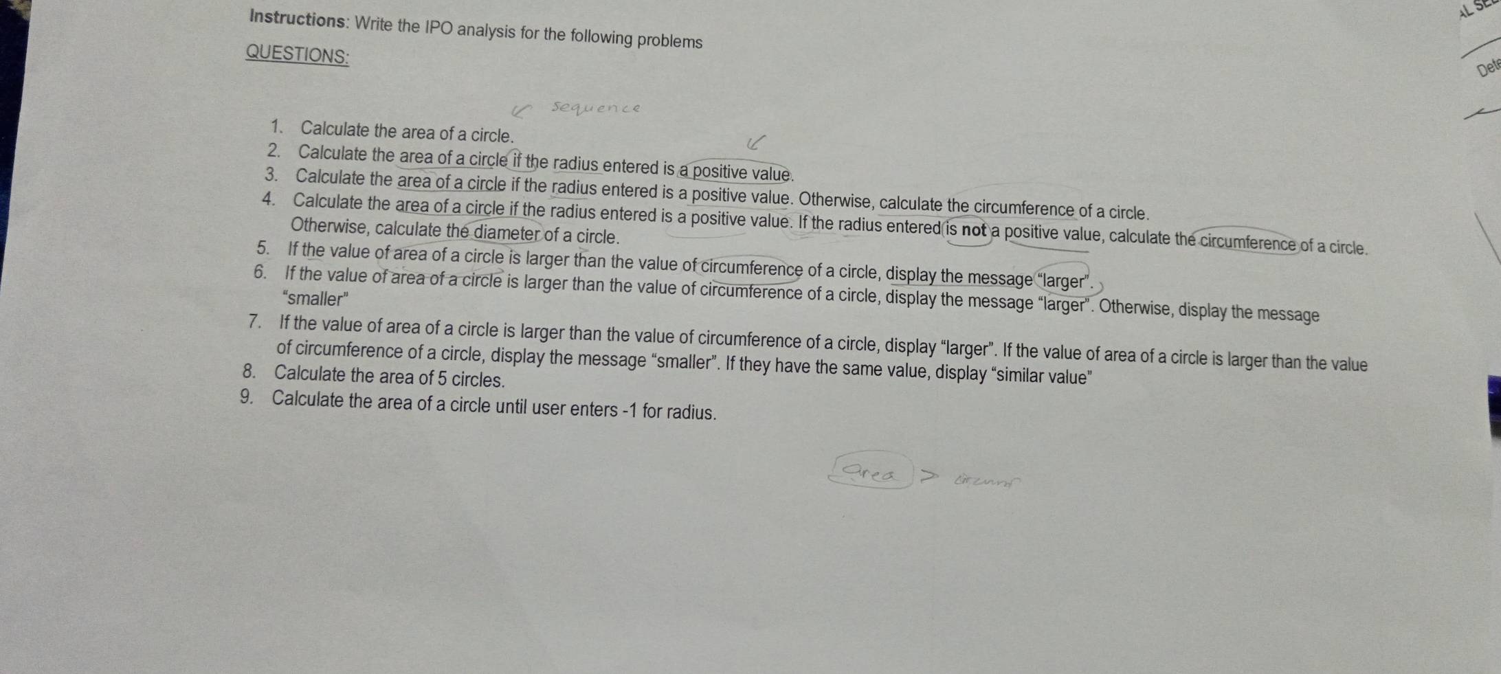 ALS 
Instructions: Write the IPO analysis for the following problems 
QUESTIONS: 
_ 
Det 
1. Calculate the area of a circle. 
2. Calculate the area of a circle if the radius entered is a positive value. 
3. Calculate the area of a circle if the radius entered is a positive value. Otherwise, calculate the circumference of a circle. 
4. Calculate the area of a circle if the radius entered is a positive value. If the radius entered is not a positive value, calculate the circumference of a circle. 
Otherwise, calculate the diameter of a circle. 
5. If the value of area of a circle is larger than the value of circumference of a circle, display the message “larger 
6. If the value of area of a circle is larger than the value of circumference of a circle, display the message “larger”. Otherwise, display the message 
“smaller” 
7. If the value of area of a circle is larger than the value of circumference of a circle, display “larger”. If the value of area of a circle is larger than the value 
of circumference of a circle, display the message “smaller”. If they have the same value, display “similar value” 
8. Calculate the area of 5 circles. 
9. Calculate the area of a circle until user enters -1 for radius.