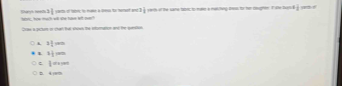 Sharyn neads 3 3/8  wards of fabric to make a dress for herself and 2 1/4 yarts of the same fabric to make a matching dress for her daughter iff she boys  □ /2  a nds o!"
fabric, how much will she have left over?
Draw a picture or chaf, that shows the information and the question
A. 3 3/4 yarts
B. 5 1/2 yarts
C  3/2 ourayart)
D. 4 yarts