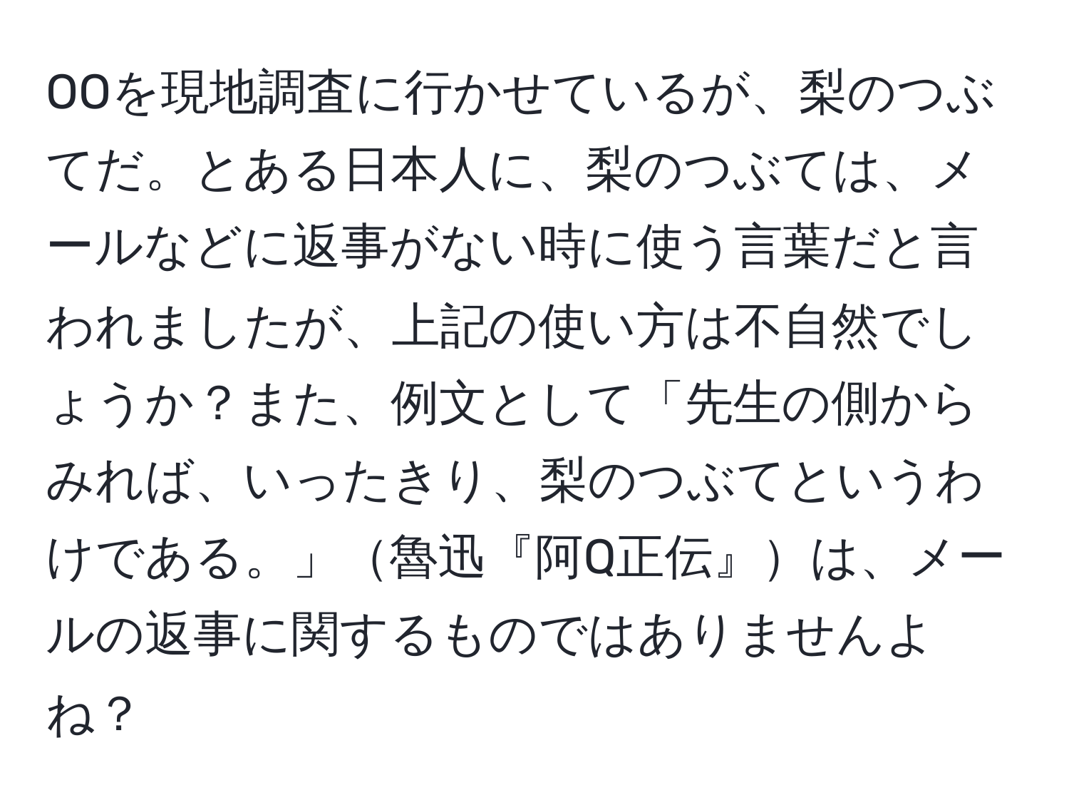 OOを現地調査に行かせているが、梨のつぶてだ。とある日本人に、梨のつぶては、メールなどに返事がない時に使う言葉だと言われましたが、上記の使い方は不自然でしょうか？また、例文として「先生の側からみれば、いったきり、梨のつぶてというわけである。」魯迅『阿Q正伝』は、メールの返事に関するものではありませんよね？