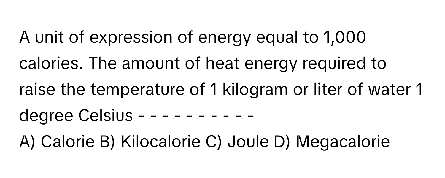 A unit of expression of energy equal to 1,000 calories. The amount of heat energy required to raise the temperature of 1 kilogram or liter of water 1 degree Celsius - - - - - - - - - -

A) Calorie B) Kilocalorie C) Joule D) Megacalorie