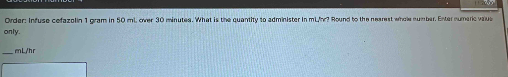 1 120.00
Order: Infuse cefazolin 1 gram in 50 mL over 30 minutes. What is the quantity to administer in mL/hr? Round to the nearest whole number. Enter numeric value 
only. 
_ mL/hr
