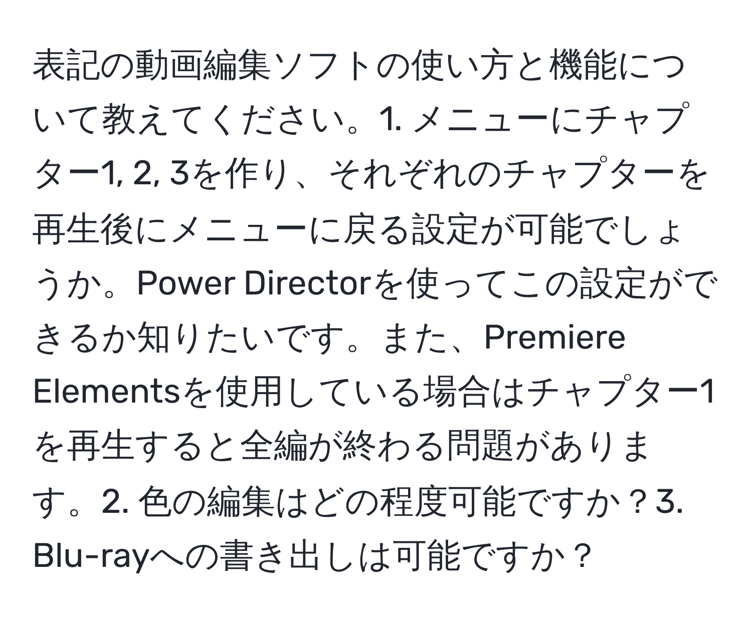 表記の動画編集ソフトの使い方と機能について教えてください。1. メニューにチャプター1, 2, 3を作り、それぞれのチャプターを再生後にメニューに戻る設定が可能でしょうか。Power Directorを使ってこの設定ができるか知りたいです。また、Premiere Elementsを使用している場合はチャプター1を再生すると全編が終わる問題があります。2. 色の編集はどの程度可能ですか？3. Blu-rayへの書き出しは可能ですか？