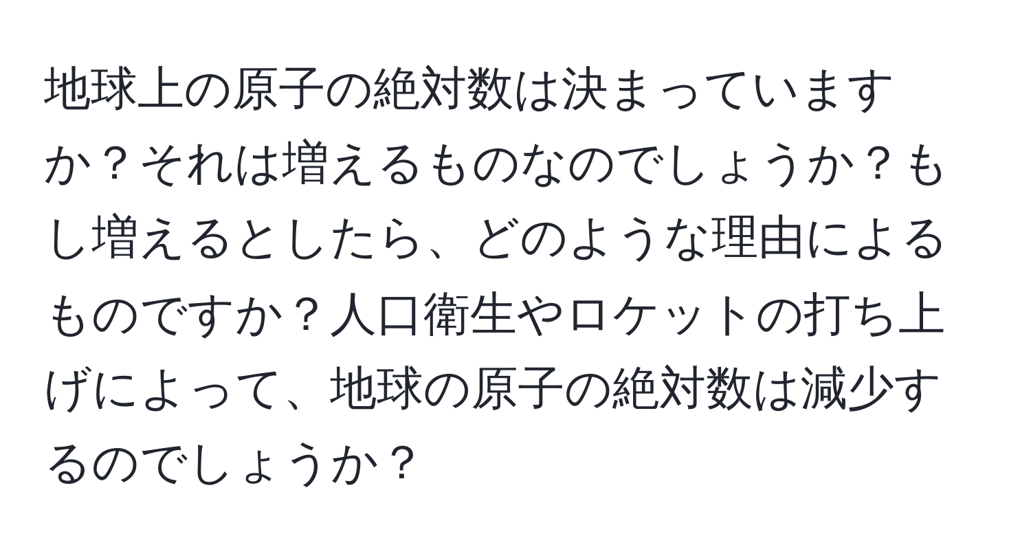 地球上の原子の絶対数は決まっていますか？それは増えるものなのでしょうか？もし増えるとしたら、どのような理由によるものですか？人口衛生やロケットの打ち上げによって、地球の原子の絶対数は減少するのでしょうか？