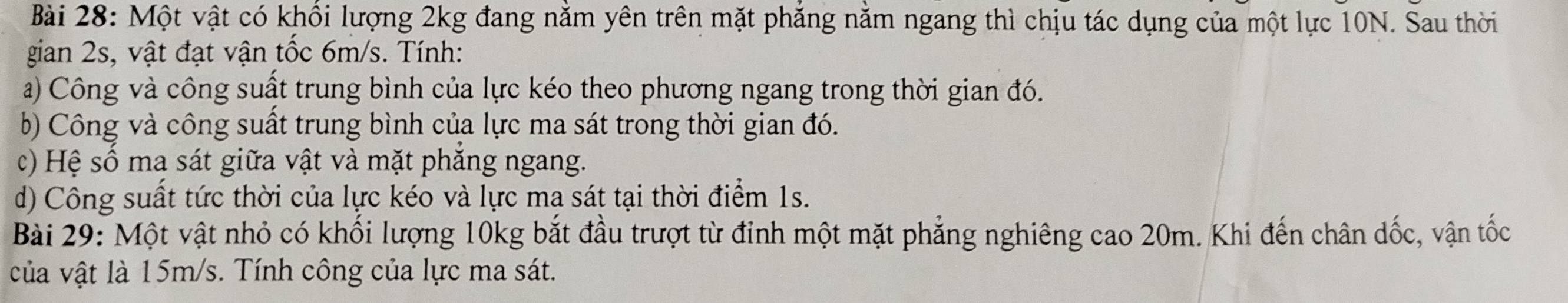 Một vật có khổi lượng 2kg đang nằm yên trên mặt phẳng nằm ngang thì chịu tác dụng của một lực 10N. Sau thời 
gian 2s, vật đạt vận tốc 6m/s. Tính: 
a) Công và công suất trung bình của lực kéo theo phương ngang trong thời gian đó. 
b) Công và công suất trung bình của lực ma sát trong thời gian đó. 
c) Hệ số ma sát giữa vật và mặt phăng ngang. 
d) Công suất tức thời của lực kéo và lực ma sát tại thời điểm 1s. 
Bài 29: Một vật nhỏ có khối lượng 10kg bắt đầu trượt từ đỉnh một mặt phẳng nghiêng cao 20m. Khi đến chân dốc, vận tốc 
của vật là 15m/s. Tính công của lực ma sát.