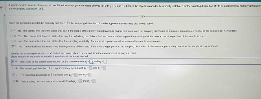 A simple random sample of size n=33 is obtained from a population that is skewed left with mu =64 and sigma =4 Does the population need to be normally distributed for the sampling distribution of x to be approximately normally distributed
is the sampling distribution of x
Does the population need to be normally distributed for the sampling distribution of x to be approximately normally distributed? Why?
No. The central limit theorem states that only if the shape of the underlying population is normal or uniform does the sampling distribution of x become approximately normal as the sample size, n, increases
9 Yes. The central limit theorem states that only for underlying populations that are normal is the shape of the sampling distribution of x normal, regardless of the sample size, n
C. Yes. The central limit theorem states that the sampling variability of nonnormal populations will increase as the sample size increases
0 No. The central limit theorem states that regardless of the shape of the underlying population, the sampling distribution of x becomes approximately normal as the sample size, n, increases
What is the sampling distribution of x? Select the correct choice below and fill in the answer boxes within your choice
(Type integers or decimals rounded to three decimal places as needed.)
④ A. The shape of the sampling distribution of x is unknown with mu _x=□ and sigma _x=□
B. The sampling distribution of x is approximately normal with mu _overline x=□ andsigma _overline x=□
C. The sampling distribution of x is uniform with mu _overline x=□ and sigma _x=□
D. The sampling distribution of x is skewed left with mu _x=□ and a_ (-)/x =□