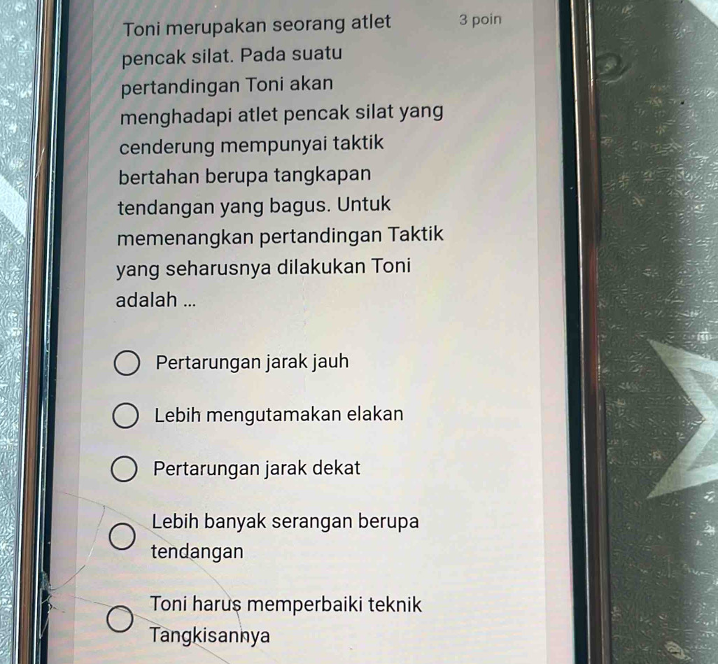 Toni merupakan seorang atlet 3 poin
pencak silat. Pada suatu
pertandingan Toni akan
menghadapi atlet pencak silat yang
cenderung mempunyai taktik
bertahan berupa tangkapan
tendangan yang bagus. Untuk
memenangkan pertandingan Taktik
yang seharusnya dilakukan Toni
adalah ...
Pertarungan jarak jauh
Lebih mengutamakan elakan
Pertarungan jarak dekat
Lebih banyak serangan berupa
tendangan
Toni harus memperbaiki teknik
Tangkisannya