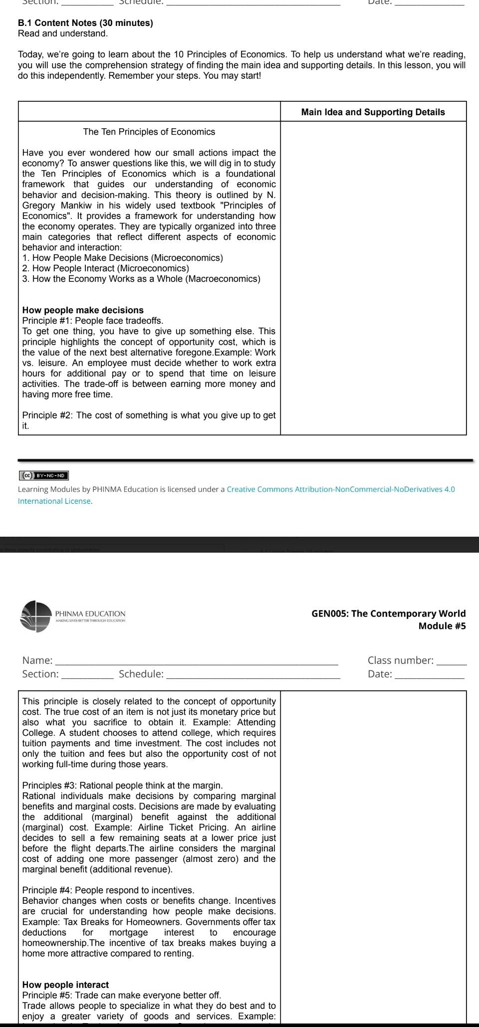 Content Notes (30 minutes) 
Read and understand. 
Today, we're going to learn about the 10 Principles of Economics. To help us understand what we're reading, 
you will use the comprehension strategy of finding the main idea and supporting details. In this lesson, you will 
do this independently. Remember your steps. You may start! 
(C) BY-NC-NO 
Learning Modules by PHINMA Education is licensed under a Creative Commons Attribution-NonCommercial-NoDerivatives 4.0 
International License. 
PHINMA EDUCATION GEN005: The Contemporary World 
Module #5 
Name:_ Class number:_ 
Section:_ Schedule:_ Date:_ 
This principle is closely related to the concept of opportunity 
cost. The true cost of an item is not just its monetary price but 
also what you sacrifice to obtain it. Example: Attending 
College. A student chooses to attend college, which requires 
tuition payments and time investment. The cost includes not 
only the tuition and fees but also the opportunity cost of not 
working full-time during those years. 
Principles #3: Rational people think at the margin. 
Rational individuals make decisions by comparing marginal 
benefits and marginal costs. Decisions are made by evaluating 
the additional (marginal) benefit against the additional 
(marginal) cost. Example: Airline Ticket Pricing. An airline 
decides to sell a few remaining seats at a lower price just 
before the flight departs.The airline considers the marginal 
cost of adding one more passenger (almost zero) and the 
marginal benefit (additional revenue). 
Behavior changes when costs or benefits change. Incentives 
Example: Tax Breaks for Homeowners. Governments offer tax 
deductions for mortgage interest to encourage 
homeownership.The incentive of tax breaks makes buying a 
home more attractive compared to renting. 
How people interact 
Principle #5: Trade can make everyone better off. 
Trade allows people to specialize in what they do best and to 
enjoy a greater variety of goods and services. Example: