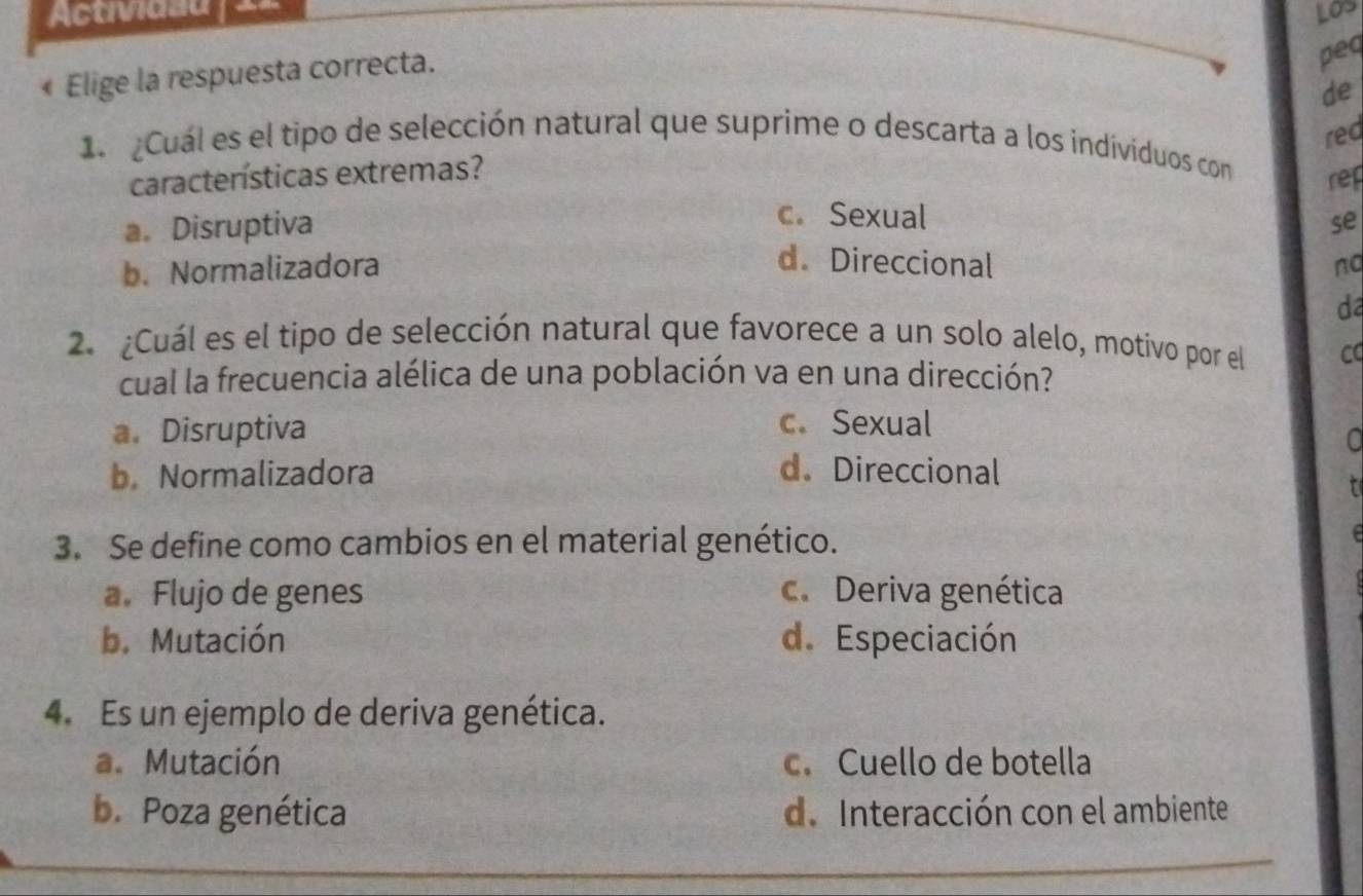 Actividau | ==
« Elige la respuesta correcta.
peq
de
rec
Cual es el tipo de selección natural que suprime o descarta a los individuos con
características extremas?
rep
c.Sexual
a. Disruptiva se
d. Direccional
b. Normalizadora nq
d
2. ¿Cuál es el tipo de selección natural que favorece a un solo alelo, motivo por el CC
cual la frecuencia alélica de una población va en una dirección?
a. Disruptiva
c. Sexual
a
b. Normalizadora d. Direccional
r
3. Se define como cambios en el material genético.
a. Flujo de genes c. Deriva genética
b.Mutación d. Especiación
4. Es un ejemplo de deriva genética.
a. Mutación c. Cuello de botella
b. Poza genética d. Interacción con el ambiente