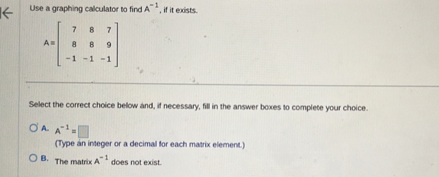 Use a graphing calculator to find A^(-1) , if it exists.
A=beginbmatrix 7&8&7 8&8&9 -1&-1&-1endbmatrix
Select the correct choice below and, if necessary, fill in the answer boxes to complete your choice.
A. A^(-1)=□
(Type an integer or a decimal for each matrix element.)
B. The matrix A^(-1) does not exist.