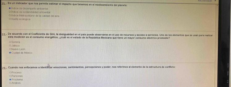 21.. Es un indicador que nos permite estimar el impacto que tenemos en el medioambiente del planeta:
indice de desempeño ambiental
O indice de sostenibilidad ambiental.
O Índice Metropolitano de la calidad del aire
O Huella ecológica.
22,. De acuerdo con el Coeficiente de Gini, la desigualdad en el país puede observarse en el uso de recursos y acceso a servicios. Uno de los elementos que se usan para realizar
esta medición es el consumo energético, ¿cuál es el estado de la República Mexicana que tiene un mayor consumo eléctrico promedio?
O Sonora.
O Jalisco
O Nuevo León
Ciudad de México
23,. Cuando nos enfocamos a identificar emociones, sentimientos, percepciones y poder, nos referimos al elemento de la estructura de conflicto:
OProceso
○ Personas
Problema
O Análisis