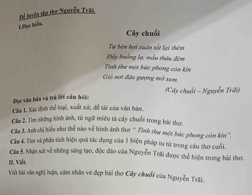 Đề luyện tập thơ Nguyễn Trãi. 
I.Đọc hiểu. 
Cây chuối 
Tự bén hơi xuân tốt lại thêm 
Đầy buồng lạ, mầu thâu đêm 
Tình thư một bức phong còn kín 
Gió nơi đâu gượng mở xem. 
(Cây chuối - Nguyễn Trãi) 
Đọc văn bản và trả lời câu hỏi: 
Câu 1. Xác định thể loại, xuất xứ, đề tài của văn bản. 
Câu 2. Tìm những hình ảnh, từ ngữ miêu tả cây chuối trong bài thơ. 
Câu 3. Anh chị hiểu như thể nào về hình ảnh thơ “ Tình thư một bức phong còn kín”, 
Câu 4. Tìm và phân tích hiệu quả tác dụng của 1 biện pháp tu từ trong câu thơ cuối. 
Câu 5. Nhận xét về những sáng tạo, độc đáo của Nguyễn Trãi được thể hiện trong bài thơ. 
II. Viết. 
Viết bài văn nghị luận, cảm nhân vẻ đẹp bài thơ Cây chuối của Nguyễn Trãi.