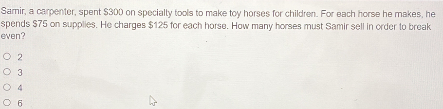 Samir, a carpenter, spent $300 on specialty tools to make toy horses for children. For each horse he makes, he
spends $75 on supplies. He charges $125 for each horse. How many horses must Samir sell in order to break
even?
2
3
4
6