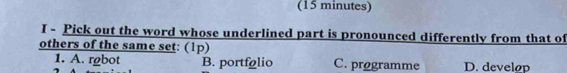 (15 minutes)
I - Pick out the word whose underlined part is pronounced differently from that of
others of the same set: (1p)
1. A. rgbot B. portfolio C. programme D. develop