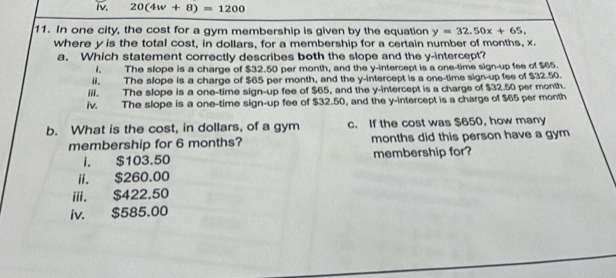 20(4w+8)=1200
11. In one city, the cost for a gym membership is given by the equation y=32.50x+65, 
where y is the total cost, in dollars, for a membership for a certain number of months, x.
a. Which statement correctly describes both the slope and the y-intercept?
i. The slope is a charge of $32.50 per month, and the y-intercept is a one-time sign-up fee of $65.
ii. The slope is a charge of $65 per month, and the y-intercept is a one-time sign-up fee of $32.50.
iil. The slope is a one-time sign-up fee of $65, and the y-intercept is a charge of $32.50 per month.
iv. The slope is a one-time sign-up fee of $32.50, and the y-intercept is a charge of $65 per month
b. What is the cost, in dollars, of a gym c. If the cost was $650, how many
membership for 6 months? months did this person have a gym
i. $103.50 membership for?
ii. $260.00
iii. $422.50
iv. $585.00