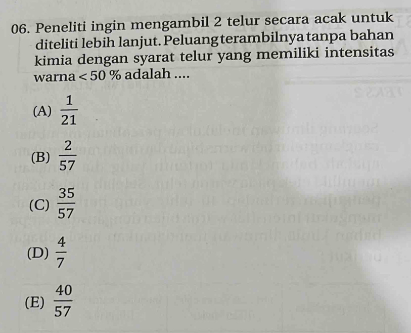 Peneliti ingin mengambil 2 telur secara acak untuk
diteliti lebih lanjut. Peluang terambilnya tanpa bahan
kimia dengan syarat telur yang memiliki intensitas
warna <50% adalah ....
(A)  1/21 
(B)  2/57 
(C)  35/57 
(D)  4/7 
(E)  40/57 