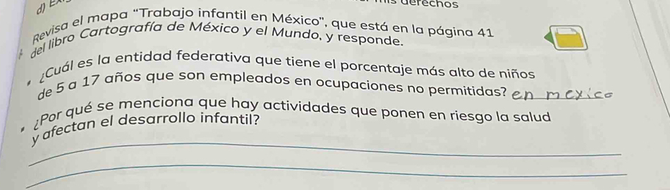 dEX 
derechos 
Revisa el mapa “Trabajo infantil en México', que está en la página 41
del libro Cartografía de México y el Mundo, y responde. 
* ¿Cuál es la entidad federativa que tiene el porcentaje más alto de niños 
de 5 a 17 años que son empleados en ocupaciones no permitidas?_ 
¿Por qué se menciona que hay actividades que ponen en riesgo la salud 
_ 
y afectan el desarrollo infantil? 
_