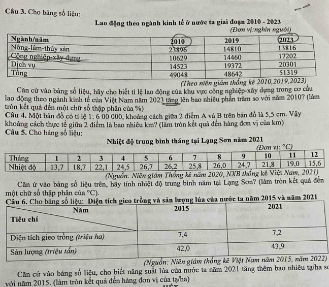 Cho bảng số liệu:
Lao động theo ngành kinh tế ở nước ta giai đoạn 2010 - 2023
hìn người)
(Theo niên giám thố
Căn cứ vào bảng số liệu, hãy cho biết tỉ lệ lao động của khu vực công nghiệp-xây dựng trong cơ cầu
lao động theo ngành kinh tế của Việt Nam năm 2023 tăng lên bao nhiêu phần trăm so với năm 2010? (làm
tròn kết quả đến một chữ số thập phân của %)
Câu 4. Một bản đồ có tỉ lệ 1:6 00 000, khoảng cách giữa 2 điểm A và B trên bản đồ là 5,5 cm. Vậy
khoảng cách thực tế giữa 2 điểm là bao nhiêu km? (làm tròn kết quả đến hàng đơn vị của km)
Câu 5. Cho bảng số liệu:
Nhiệt độ trung bình tháng tại Lạng Sơn năm 2021
(Nguồn: Niên giám Thốn
Căn ứ vào bảng số liệu trên, hãy tính nhiệt độ trung bình năm tại Lạng Sơn? (làm tròn kết quả đến
một chữ số thập phân của°C).
o trồng và sản lượng lúa của nước ta năm 2015 và năm 2021
(Nguồ)
Căn cứ vào bảng số liệu, cho biết năng suất lúa của nước ta năm 2021 tăng thêm bao nhiêu tạ/ha sơ
với năm 2015. (làm tròn kết quả đến hàng đơn vị của tạ/ha)